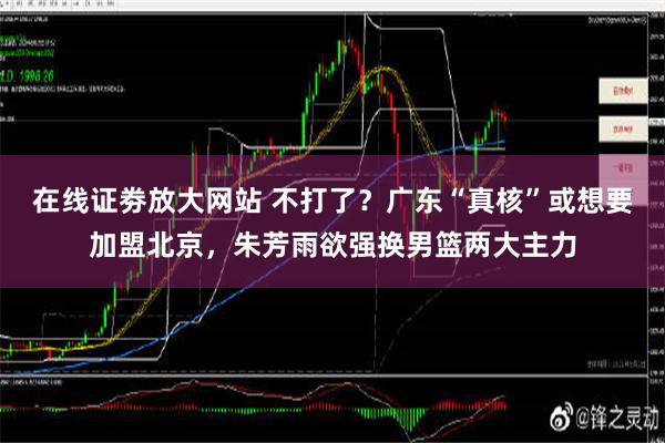 在线证劵放大网站 不打了？广东“真核”或想要加盟北京，朱芳雨欲强换男篮两大主力