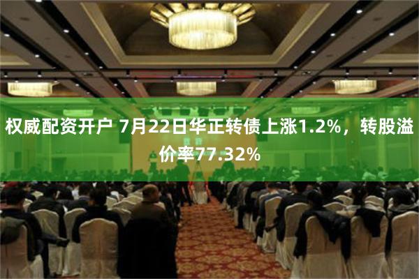 权威配资开户 7月22日华正转债上涨1.2%，转股溢价率77.32%