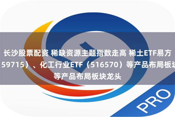 长沙股票配资 稀缺资源主题指数走高 稀土ETF易方达（159715）、化工行业ETF（516570）等产品布局板块龙头