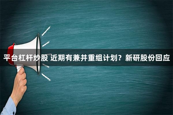 平台杠杆炒股 近期有兼并重组计划？新研股份回应