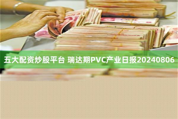 五大配资炒股平台 瑞达期PVC产业日报20240806