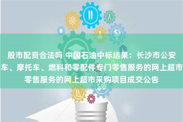 股市配资合法吗 中国石油中标结果：长沙市公安局望城分局关于汽车、摩托车、燃料和零配件专门零售服务的网上超市采购项目成交公告