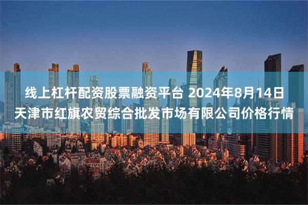 线上杠杆配资股票融资平台 2024年8月14日天津市红旗农贸综合批发市场有限公司价格行情