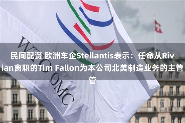 民间配资 欧洲车企Stellantis表示：任命从Rivian离职的Tim Fallon为本公司北美制造业务的主管