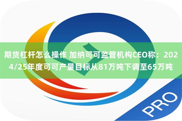 期货杠杆怎么操作 加纳可可监管机构CEO称：2024/25年度可可产量目标从81万吨下调至65万吨