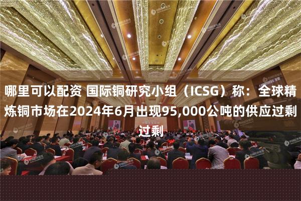 哪里可以配资 国际铜研究小组（ICSG）称：全球精炼铜市场在2024年6月出现95,000公吨的供应过剩