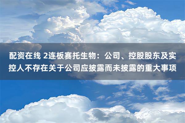 配资在线 2连板赛托生物：公司、控股股东及实控人不存在关于公司应披露而未披露的重大事项