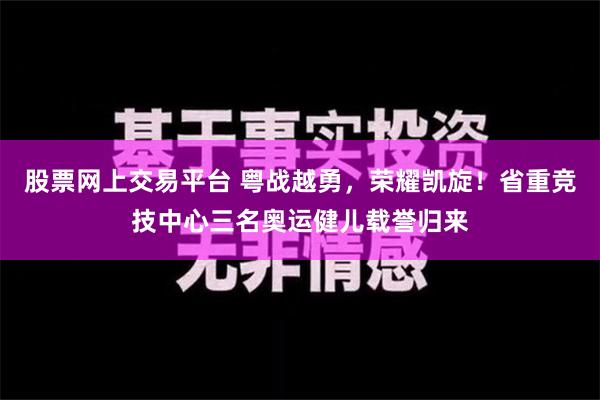 股票网上交易平台 粤战越勇，荣耀凯旋！省重竞技中心三名奥运健儿载誉归来