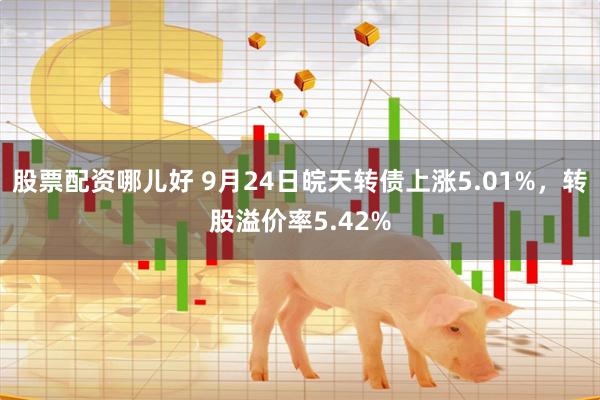 股票配资哪儿好 9月24日皖天转债上涨5.01%，转股溢价率5.42%