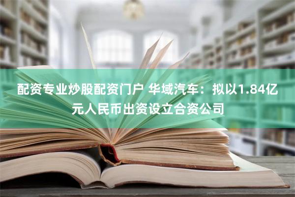 配资专业炒股配资门户 华域汽车：拟以1.84亿元人民币出资设立合资公司