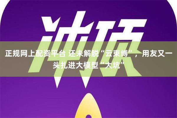 正规网上配资平台 还未解脱“云束缚”，用友又一头扎进大模型“大坑”