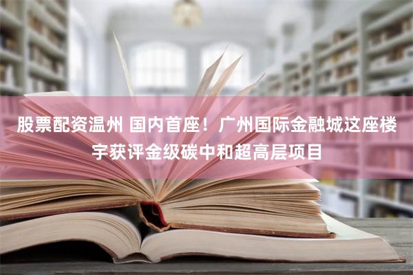 股票配资温州 国内首座！广州国际金融城这座楼宇获评金级碳中和超高层项目