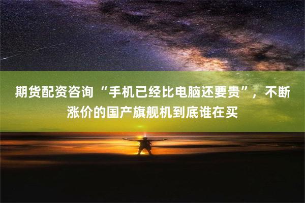 期货配资咨询 “手机已经比电脑还要贵”，不断涨价的国产旗舰机到底谁在买