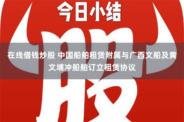 在线借钱炒股 中国船舶租赁附属与广西文船及黄文埔冲船舶订立租赁协议