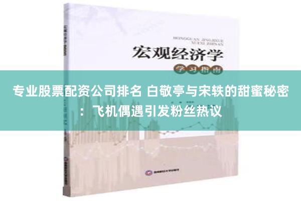 专业股票配资公司排名 白敬亭与宋轶的甜蜜秘密：飞机偶遇引发粉丝热议