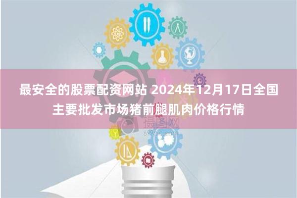 最安全的股票配资网站 2024年12月17日全国主要批发市场猪前腿肌肉价格行情