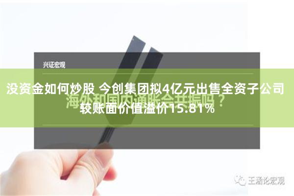 没资金如何炒股 今创集团拟4亿元出售全资子公司 较账面价值溢价15.81%