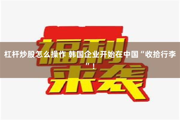 杠杆炒股怎么操作 韩国企业开始在中国“收拾行李”！