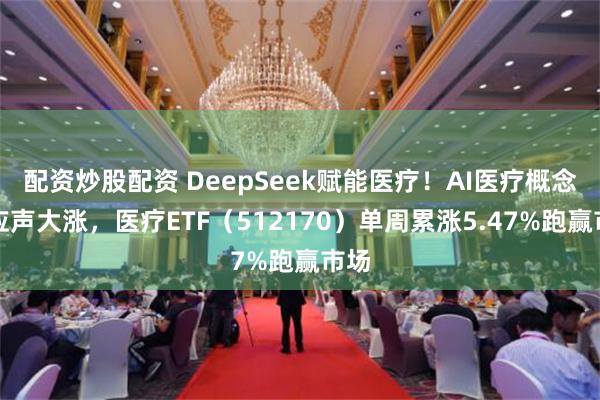 配资炒股配资 DeepSeek赋能医疗！AI医疗概念股应声大涨，医疗ETF（512170）单周累涨5.47%跑赢市场