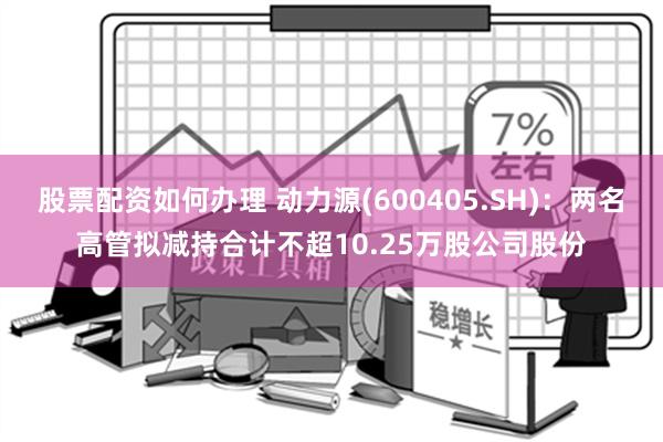 股票配资如何办理 动力源(600405.SH)：两名高管拟减持合计不超10.25万股公司股份