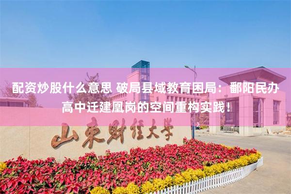 配资炒股什么意思 破局县域教育困局：鄱阳民办高中迁建凰岗的空间重构实践！